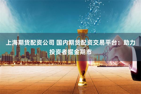 上海期货配资公司 国内期货配资交易平台：助力投资者掘金期市