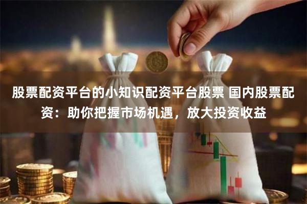 股票配资平台的小知识配资平台股票 国内股票配资：助你把握市场机遇，放大投资收益