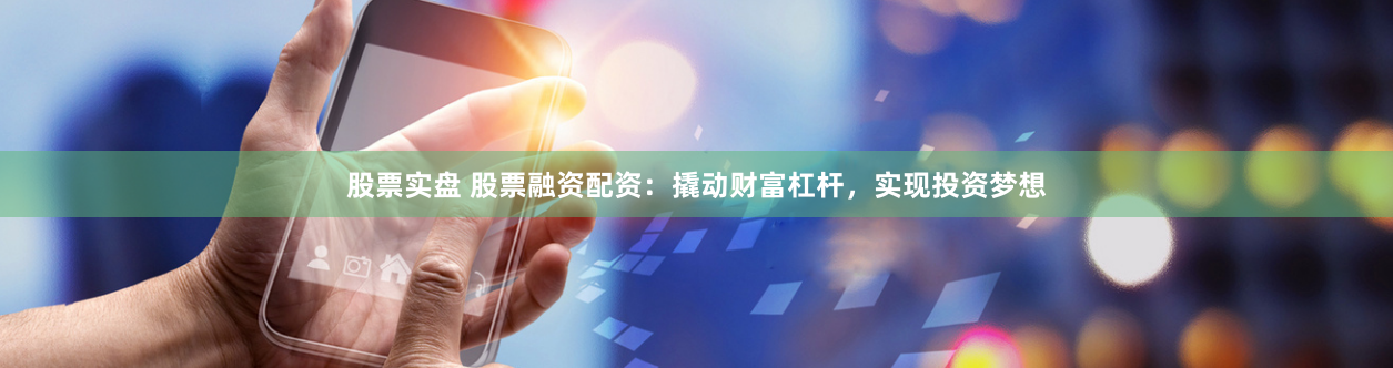 股票实盘 股票融资配资：撬动财富杠杆，实现投资梦想
