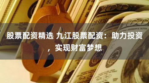 股票配资精选 九江股票配资：助力投资，实现财富梦想