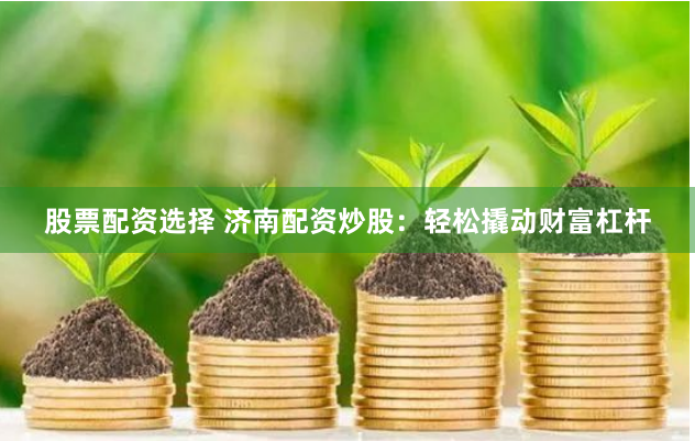 股票配资选择 济南配资炒股：轻松撬动财富杠杆