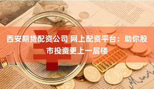 西安期货配资公司 网上配资平台：助你股市投资更上一层楼