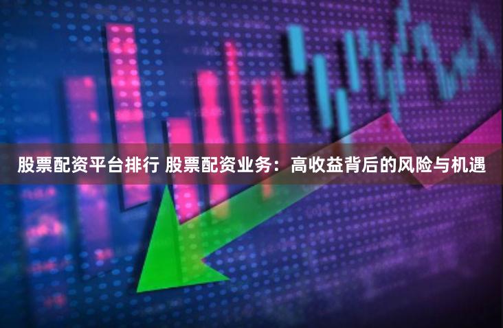 股票配资平台排行 股票配资业务：高收益背后的风险与机遇