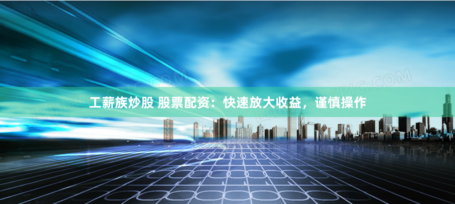 工薪族炒股 股票配资：快速放大收益，谨慎操作