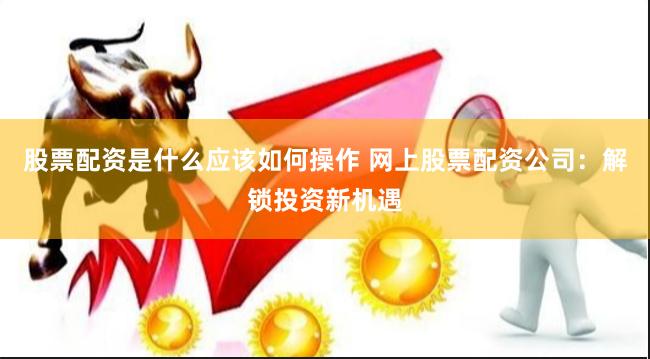 股票配资是什么应该如何操作 网上股票配资公司:解锁投资新机遇