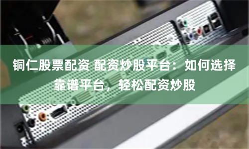 铜仁股票配资 配资炒股平台：如何选择靠谱平台，轻松配资炒股