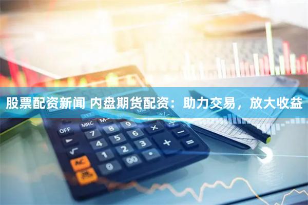 股票配资新闻 内盘期货配资：助力交易，放大收益