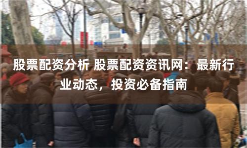股票配资分析 股票配资资讯网：最新行业动态，投资必备指南