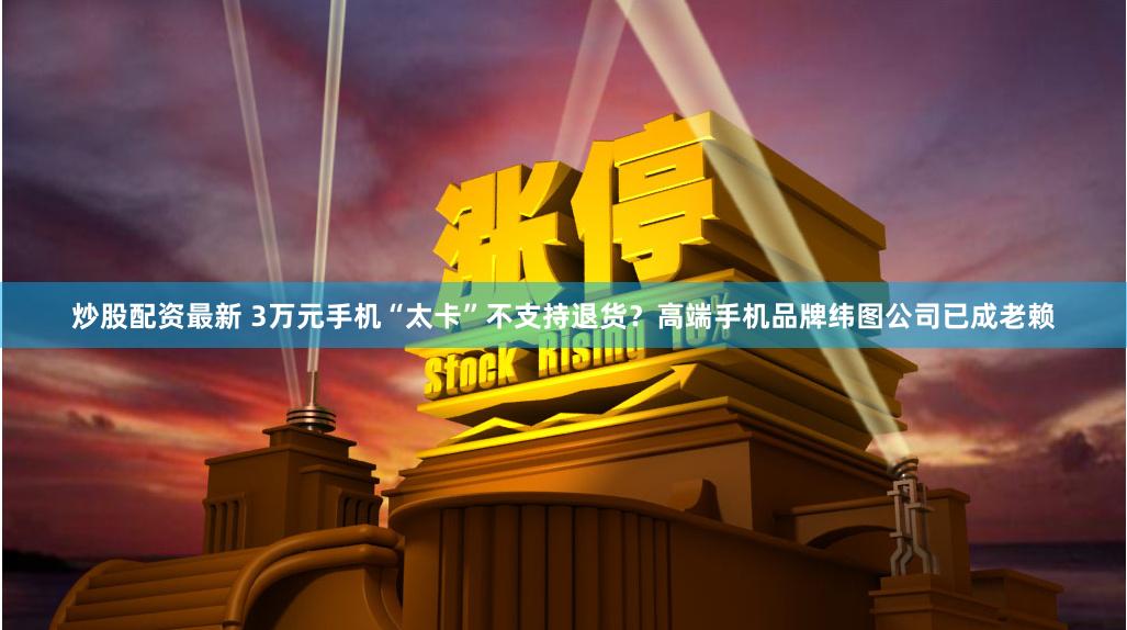 炒股配资最新 3万元手机“太卡”不支持退货？高端手机品牌纬图公司已成老赖