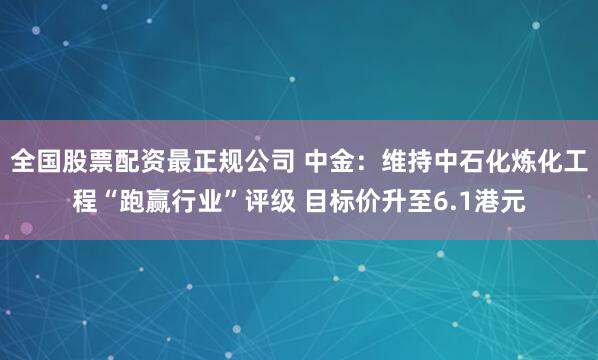 全国股票配资最正规公司 中金：维持中石化炼化工程“跑赢行业”评级 目标价升至6.1港元