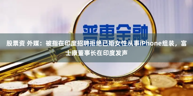 股票资 外媒：被指在印度招聘拒绝已婚女性从事iPhone组装，富士康董事长在印度发声