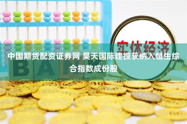 中国期货配资证券网 昊天国际建投获纳入恒生综合指数成份股