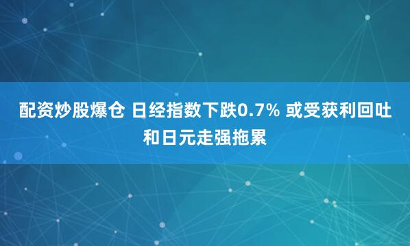 配资炒股爆仓 日经指数下跌0.7% 或受获利回吐和日元走强拖累
