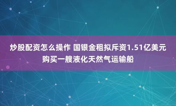 炒股配资怎么操作 国银金租拟斥资1.51亿美元购买一艘液化天然气运输船
