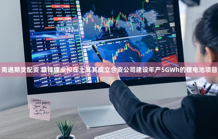 南通期货配资 赣锋锂业拟在土耳其成立合资公司建设年产5GWh的锂电池项目