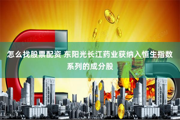 怎么找股票配资 东阳光长江药业获纳入恒生指数系列的成分股