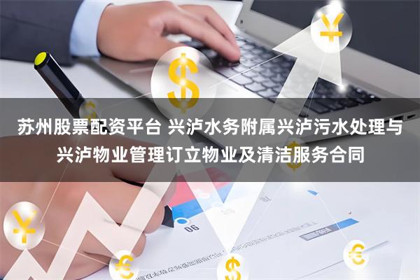 苏州股票配资平台 兴泸水务附属兴泸污水处理与兴泸物业管理订立物业及清洁服务合同
