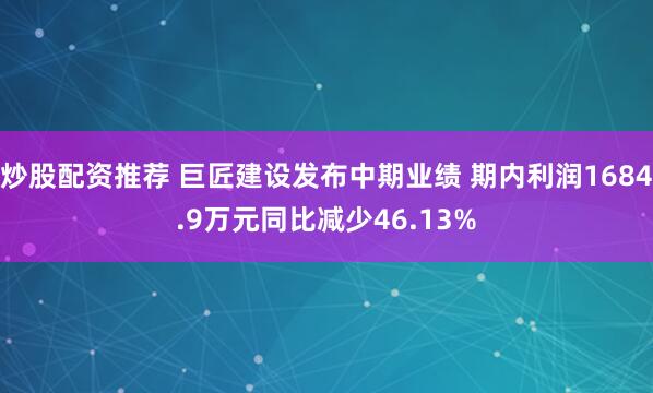 炒股配资推荐 巨匠建设发布中期业绩 期内利润1684.9万元同比减少46.13%