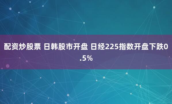 配资炒股票 日韩股市开盘 日经225指数开盘下跌0.5%