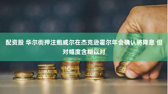 配资股 华尔街押注鲍威尔在杰克逊霍尔年会确认将降息 但对幅度含糊以对