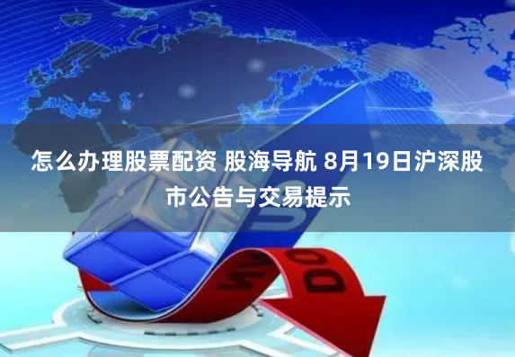 怎么办理股票配资 股海导航 8月19日沪深股市公告与交易提示