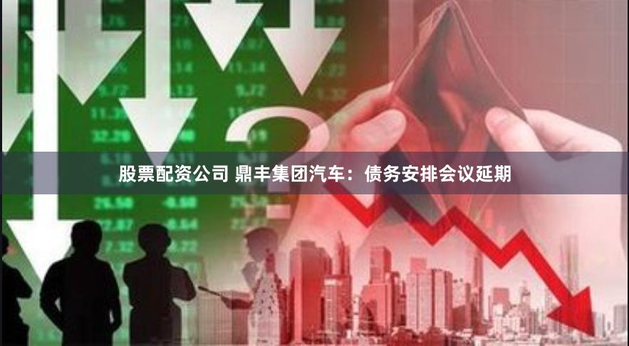 股票配资公司 鼎丰集团汽车：债务安排会议延期