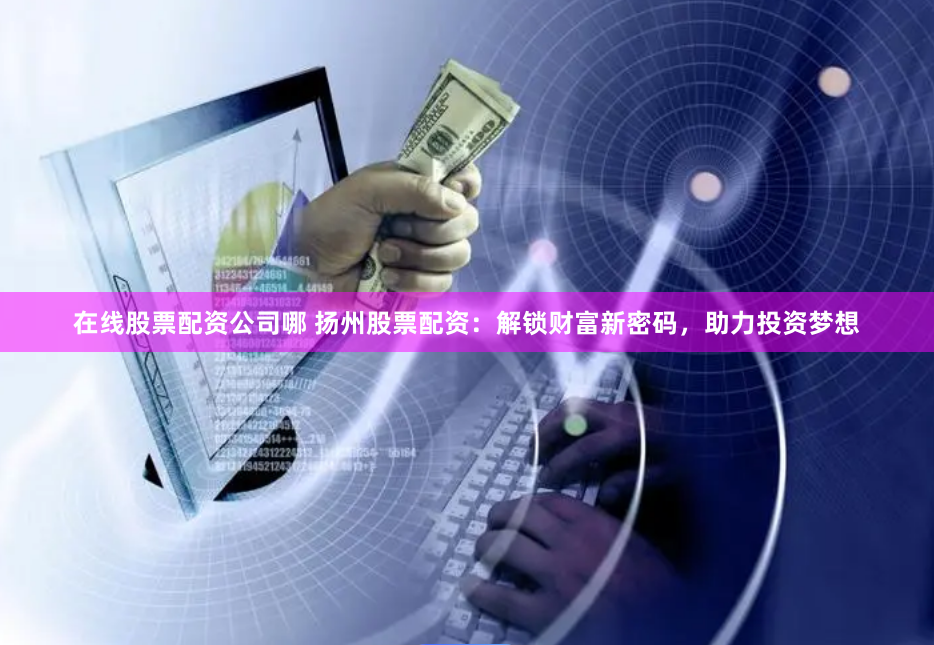 在线股票配资公司哪 扬州股票配资：解锁财富新密码，助力投资梦想