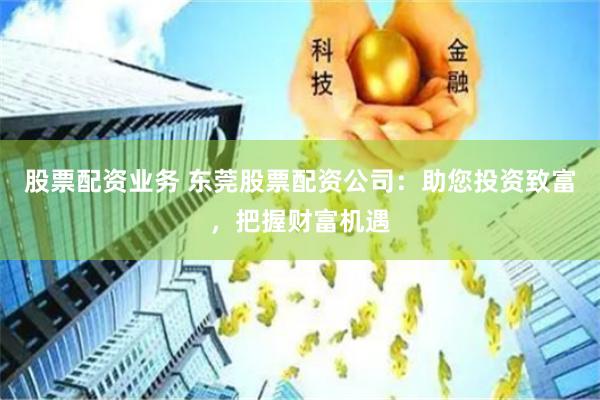 股票配资业务 东莞股票配资公司：助您投资致富，把握财富机遇