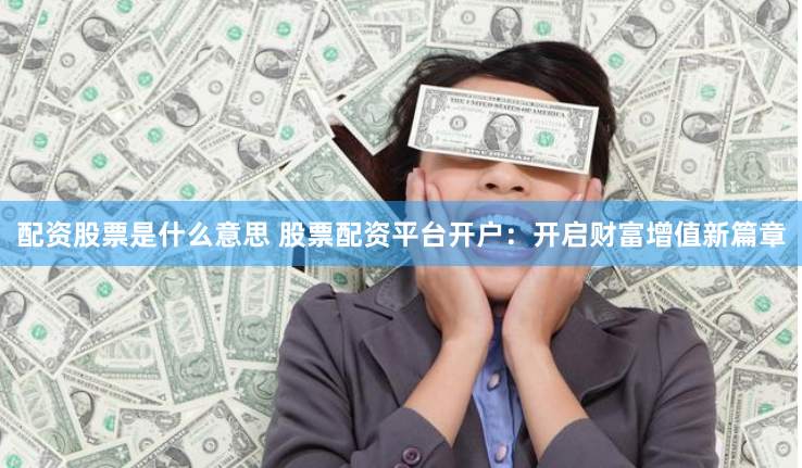 配资股票是什么意思 股票配资平台开户：开启财富增值新篇章
