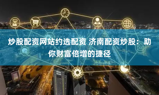 炒股配资网站约选配资 济南配资炒股：助你财富倍增的捷径