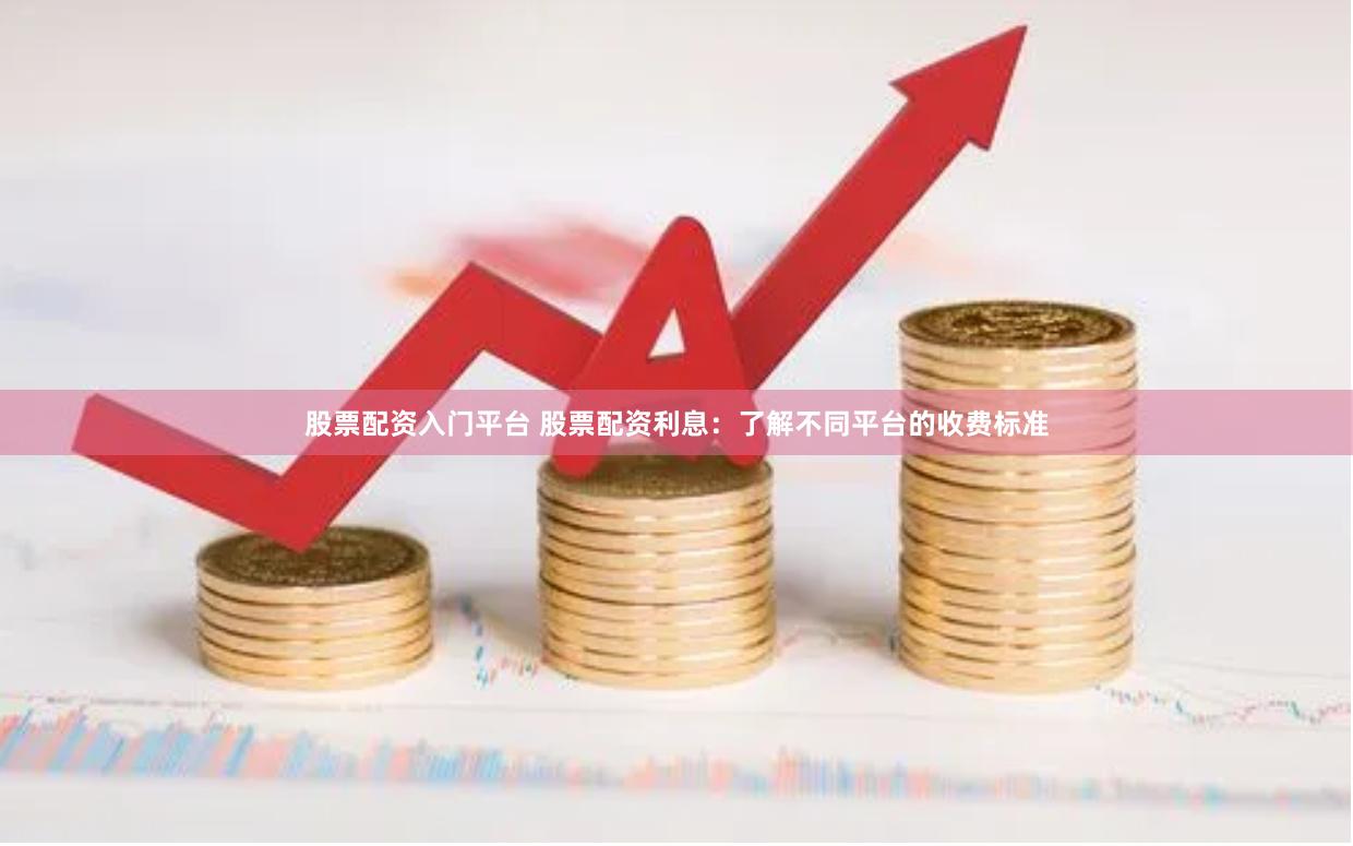 股票配资入门平台 股票配资利息：了解不同平台的收费标准