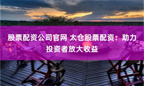 股票配资公司官网 太仓股票配资：助力投资者放大收益