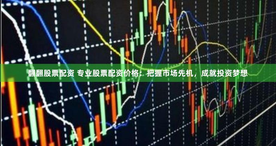 翻翻股票配资 专业股票配资价格:把握市场先机,成就投资梦想