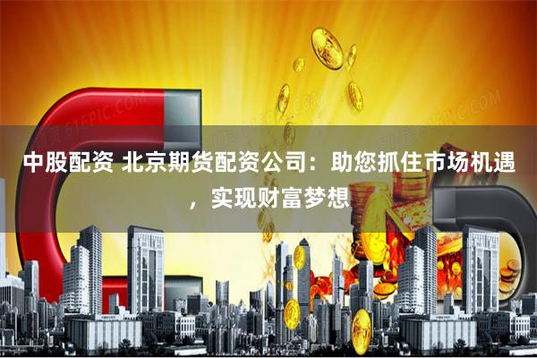 中股配资 北京期货配资公司:助您抓住市场机遇,实现财富梦想