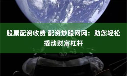 股票配资收费 配资炒股网网:助您轻松撬动财富杠杆