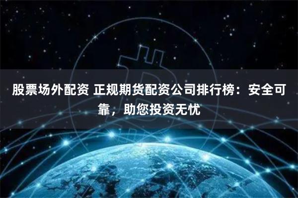 股票场外配资 正规期货配资公司排行榜:安全可靠,助您投资无忧