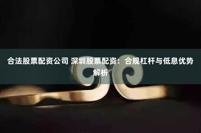 合法股票配资公司 深圳股票配资:合规杠杆与低息优势解析