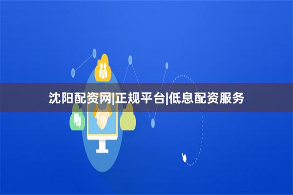 沈阳配资网|正规平台|低息配资服务