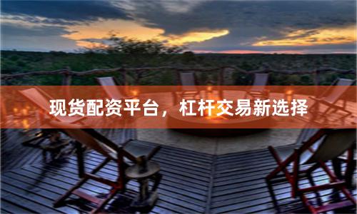 现货配资平台，杠杆交易新选择